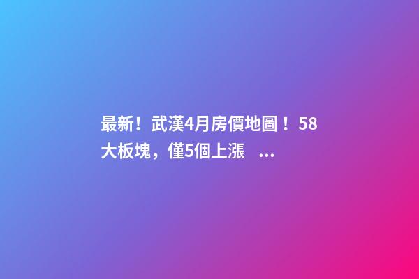 最新！武漢4月房價地圖！58大板塊，僅5個上漲？！